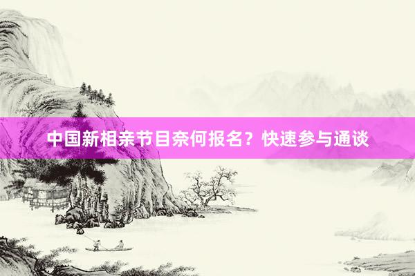 中国新相亲节目奈何报名？快速参与通谈