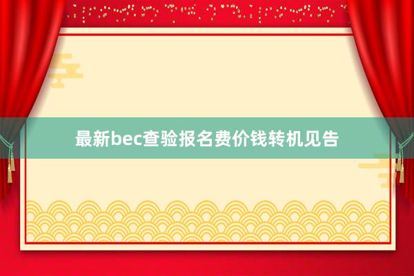 最新bec查验报名费价钱转机见告