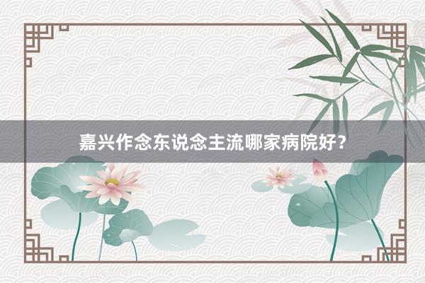 嘉兴作念东说念主流哪家病院好？