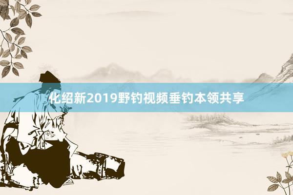 化绍新2019野钓视频垂钓本领共享