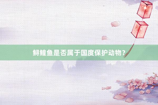 鲟鳇鱼是否属于国度保护动物？